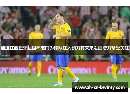 加维在西班牙超级杯破门为球队注入动力其未来发展潜力备受关注