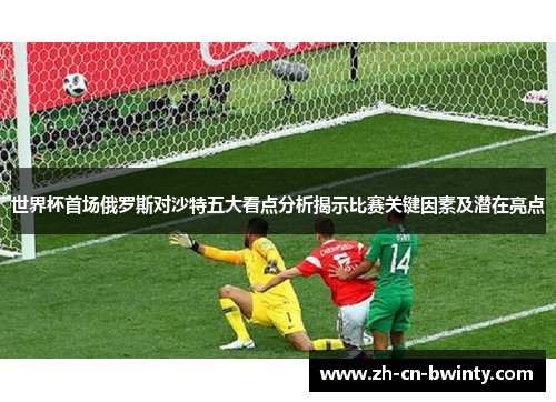 世界杯首场俄罗斯对沙特五大看点分析揭示比赛关键因素及潜在亮点