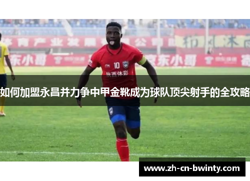 如何加盟永昌并力争中甲金靴成为球队顶尖射手的全攻略