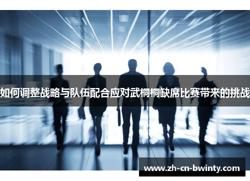 如何调整战略与队伍配合应对武桐桐缺席比赛带来的挑战